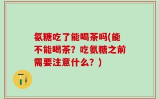 氨糖吃了能喝茶吗(能不能喝茶？吃氨糖之前需要注意什么？)