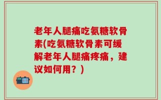 老年人腿痛吃氨糖软骨素(吃氨糖软骨素可缓解老年人腿痛疼痛，建议如何用？)