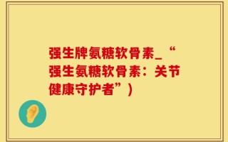 强生牌氨糖软骨素_“强生氨糖软骨素：关节健康守护者”)