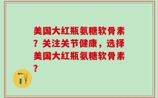 美国大红瓶氨糖软骨素？关注关节健康，选择美国大红瓶氨糖软骨素？