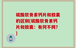 硫酸软骨素钙片和胶囊的区别(硫酸软骨素钙片和胶囊：有何不同？)