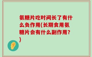 氨糖片吃时间长了有什么负作用(长期食用氨糖片会有什么副作用？)