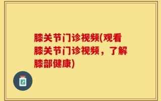 膝关节门诊视频(观看膝关节门诊视频，了解膝部健康)