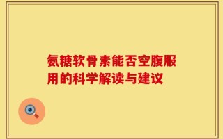 氨糖软骨素能否空腹服用的科学解读与建议