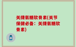 关捷氨糖软骨素(关节保健必备：关捷氨糖软骨素)