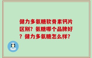 健力多氨糖软骨素钙片区别？氨糖哪个品牌好？健力多氨糖怎么样？