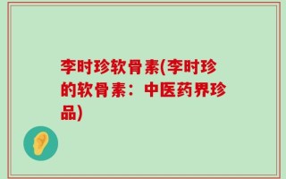 李时珍软骨素(李时珍的软骨素：中医药界珍品)