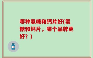 哪种氨糖和钙片好(氨糖和钙片，哪个品牌更好？)