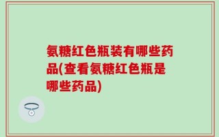 氨糖红色瓶装有哪些药品(查看氨糖红色瓶是哪些药品)