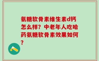 氨糖软骨素维生素d钙怎么样？中老年人吃哈药氨糖软骨素效果如何？