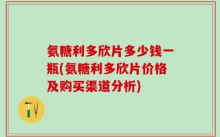氨糖利多欣片多少钱一瓶(氨糖利多欣片价格及购买渠道分析)
