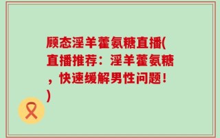 顾态淫羊藿氨糖直播(直播推荐：淫羊藿氨糖，快速缓解男性问题！)