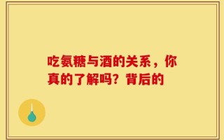 吃氨糖与酒的关系，你真的了解吗？背后的