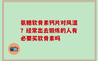 氨糖软骨素钙片对风湿？经常出去锻炼的人有必要买软骨素吗