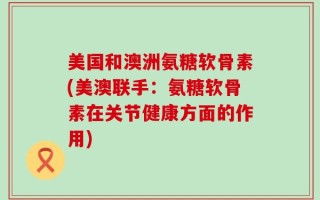 美国和澳洲氨糖软骨素(美澳联手：氨糖软骨素在关节健康方面的作用)
