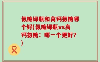 氨糖绿瓶和高钙氨糖哪个好(氨糖绿瓶vs高钙氨糖：哪一个更好？)
