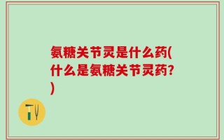 氨糖关节灵是什么药(什么是氨糖关节灵药？)