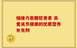 柏维力氨糖软骨素 关爱关节健康的优质营养补充剂