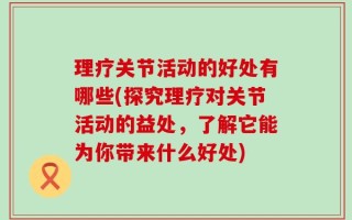 理疗关节活动的好处有哪些(探究理疗对关节活动的益处，了解它能为你带来什么好处)