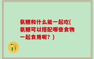 氨糖和什么能一起吃(氨糖可以搭配哪些食物一起食用呢？)