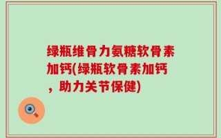 绿瓶维骨力氨糖软骨素加钙(绿瓶软骨素加钙，助力关节保健)