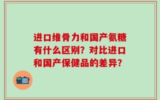 进口维骨力和国产氨糖有什么区别？对比进口和国产保健品的差异？
