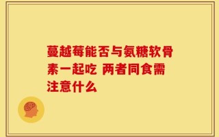 蔓越莓能否与氨糖软骨素一起吃 两者同食需注意什么
