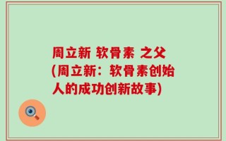 周立新 软骨素 之父(周立新：软骨素创始人的成功创新故事)