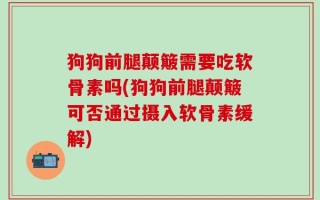 狗狗前腿颠簸需要吃软骨素吗(狗狗前腿颠簸可否通过摄入软骨素缓解)