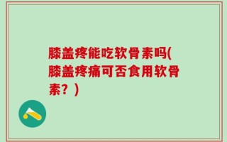膝盖疼能吃软骨素吗(膝盖疼痛可否食用软骨素？)