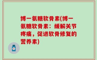 博一氨糖软骨素(博一氨糖软骨素：缓解关节疼痛，促进软骨修复的营养素)