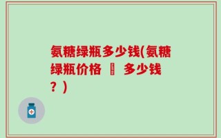氨糖绿瓶多少钱(氨糖绿瓶价格 – 多少钱？)