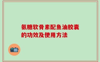 氨糖软骨素配鱼油胶囊的功效及使用方法