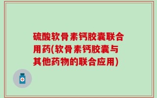 硫酸软骨素钙胶囊联合用药(软骨素钙胶囊与其他药物的联合应用)