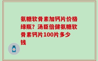 氨糖软骨素加钙片价格绿瓶？汤臣倍健氨糖软骨素钙片100片多少钱