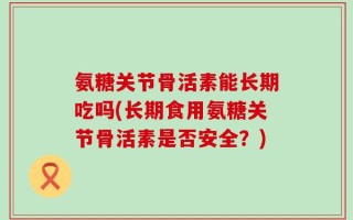 氨糖关节骨活素能长期吃吗(长期食用氨糖关节骨活素是否安全？)