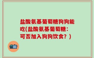 盐酸氨基葡萄糖狗狗能吃(盐酸氨基葡萄糖：可否加入狗狗饮食？)