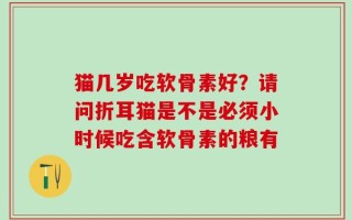 猫几岁吃软骨素好？请问折耳猫是不是必须小时候吃含软骨素的粮有