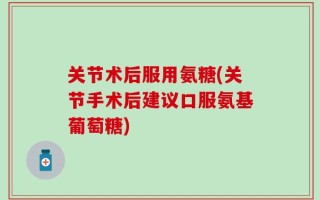 关节术后服用氨糖(关节手术后建议口服氨基葡萄糖)