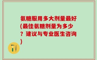 氨糖服用多大剂量最好(最佳氨糖剂量为多少？建议与专业医生咨询)