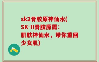 sk2骨胶原神仙水(SK-II骨胶原露：肌肤神仙水，带你重回少女肌)