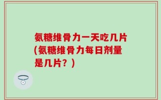 氨糖维骨力一天吃几片(氨糖维骨力每日剂量是几片？)