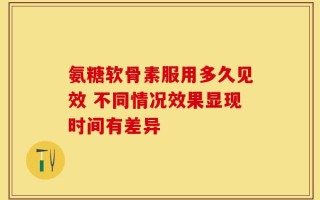 氨糖软骨素服用多久见效 不同情况效果显现时间有差异