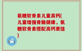 氨糖软骨素儿童高钙(儿童增强骨骼健康，氨糖软骨素搭配高钙更佳)