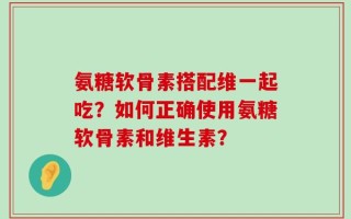 氨糖软骨素搭配维一起吃？如何正确使用氨糖软骨素和维生素？