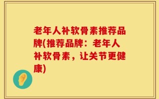 老年人补软骨素推荐品牌(推荐品牌：老年人补软骨素，让关节更健康)