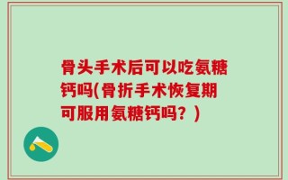 骨头手术后可以吃氨糖钙吗(骨折手术恢复期可服用氨糖钙吗？)