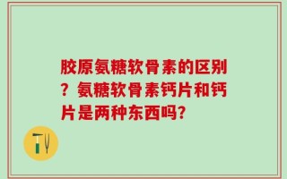 胶原氨糖软骨素的区别？氨糖软骨素钙片和钙片是两种东西吗？