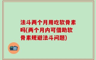 法斗两个月用吃软骨素吗(两个月内可借助软骨素规避法斗问题)