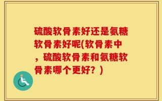 硫酸软骨素好还是氨糖软骨素好呢(软骨素中，硫酸软骨素和氨糖软骨素哪个更好？)